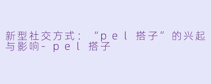 新型社交方式：“pel搭子”的兴起与影响-pel搭子