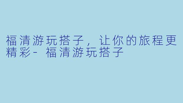 福清游玩搭子，让你的旅程更精彩-福清游玩搭子