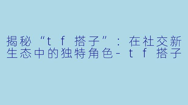 揭秘“tf搭子”:在社交新生态中的独特角色-tf搭子