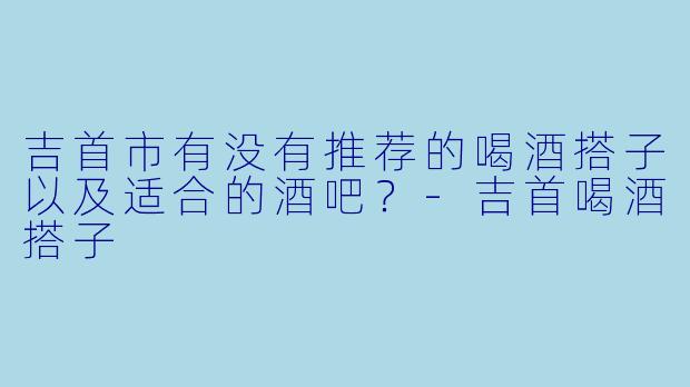 吉首市有没有推荐的喝酒搭子以及适合的酒吧？