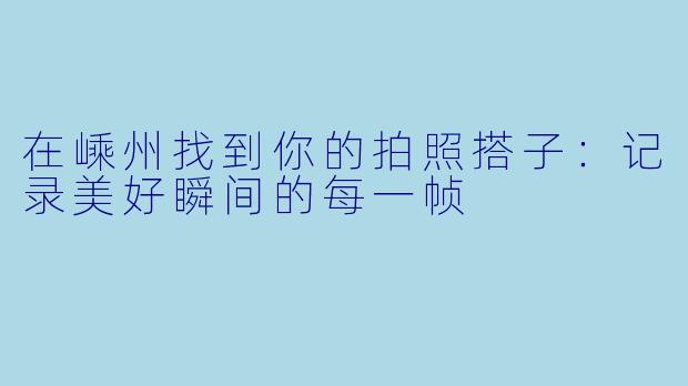 在嵊州找到你的拍照搭子：记录美好瞬间的每一帧