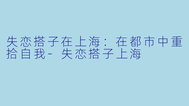 失恋搭子在上海：在都市中重拾自我-失恋搭子上海