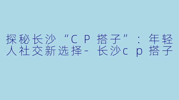 探秘长沙“CP搭子”：年轻人社交新选择-长沙cp搭子