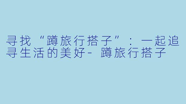 寻找“蹲旅行搭子”：一起追寻生活的美好-蹲旅行搭子