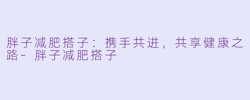 胖子减肥搭子：携手共进，共享健康之路-胖子减肥搭子