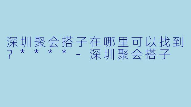 深圳聚会搭子在哪里可以找到？****