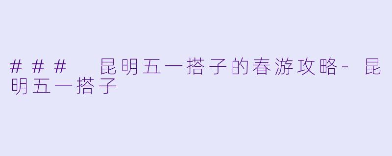 ### 昆明五一搭子的春游攻略-昆明五一搭子