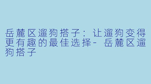 岳麓区遛狗搭子：让遛狗变得更有趣的最佳选择-岳麓区遛狗搭子