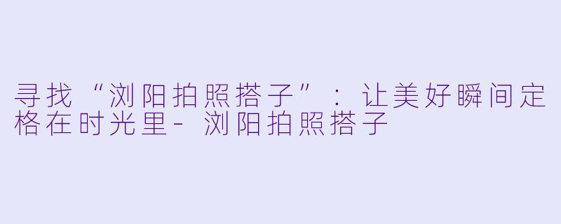 寻找“浏阳拍照搭子”：让美好瞬间定格在时光里-浏阳拍照搭子