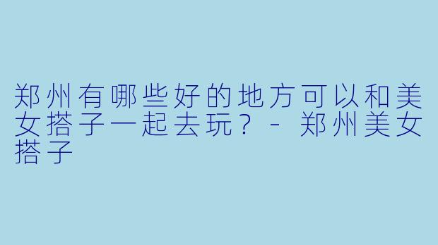 郑州有哪些好的地方可以和美女搭子一起去玩？