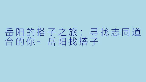岳阳的搭子之旅：寻找志同道合的你-岳阳找搭子