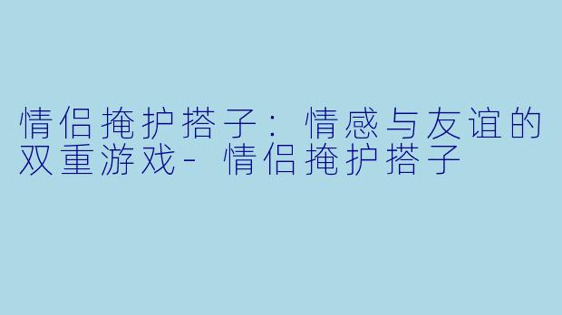情侣掩护搭子：情感与友谊的双重游戏-情侣掩护搭子