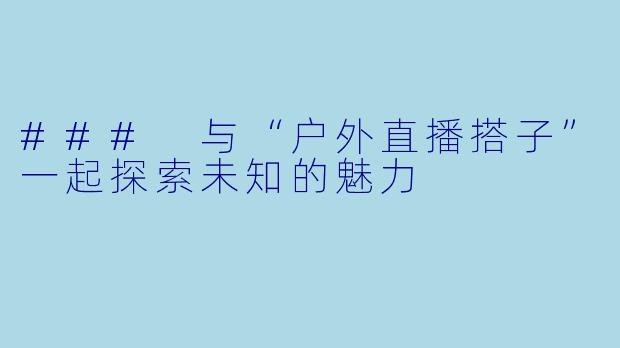 ### 与“户外直播搭子”一起探索未知的魅力