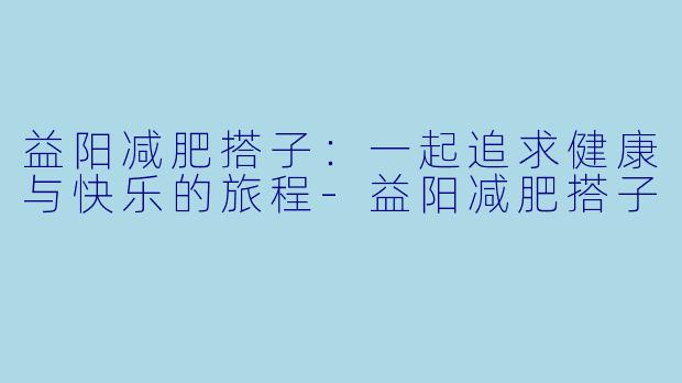 益阳减肥搭子:一起追求健康与快乐的旅程