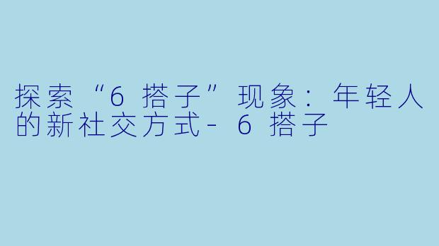 探索“6搭子”现象:年轻人的新社交方式-6搭子