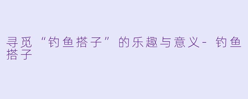 寻觅“钓鱼搭子”的乐趣与意义-钓鱼搭子