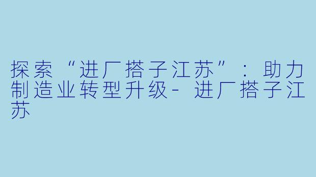 探索“进厂搭子江苏”：助力制造业转型升级-进厂搭子江苏