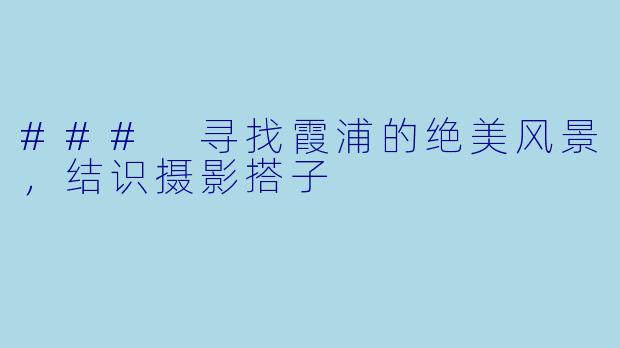 ### 寻找霞浦的绝美风景，结识摄影搭子