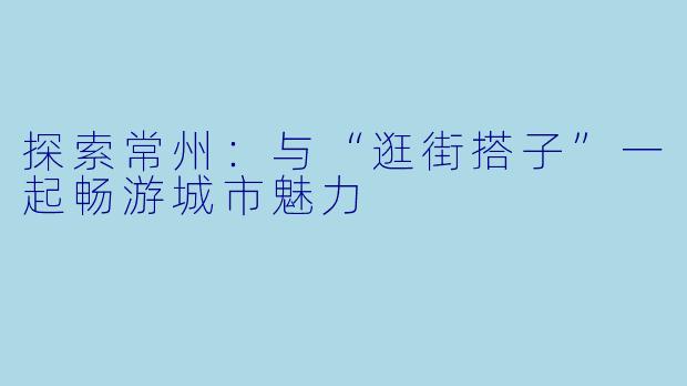 探索常州：与“逛街搭子”一起畅游城市魅力