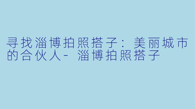 寻找淄博拍照搭子：美丽城市的合伙人-淄博拍照搭子