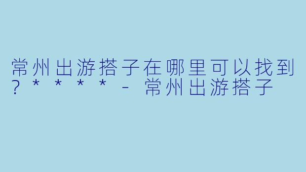 常州出游搭子在哪里可以找到？****