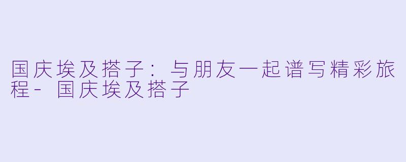 国庆埃及搭子:与朋友一起谱写精彩旅程