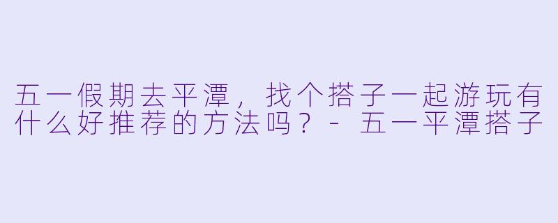 五一假期去平潭，找个搭子一起游玩有什么好推荐的方法吗？