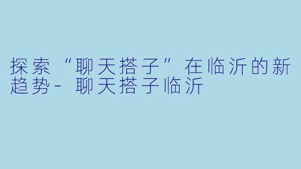 探索“聊天搭子”在临沂的新趋势