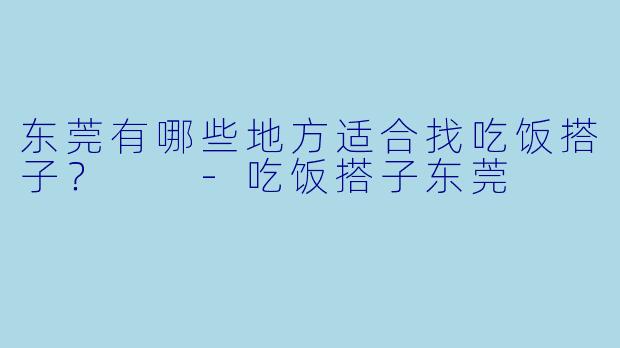 东莞有哪些地方适合找吃饭搭子？  