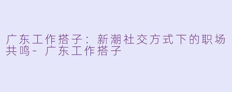 广东工作搭子：新潮社交方式下的职场共鸣-广东工作搭子