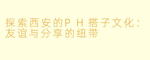 探索西安的PH搭子文化：友谊与分享的纽带
