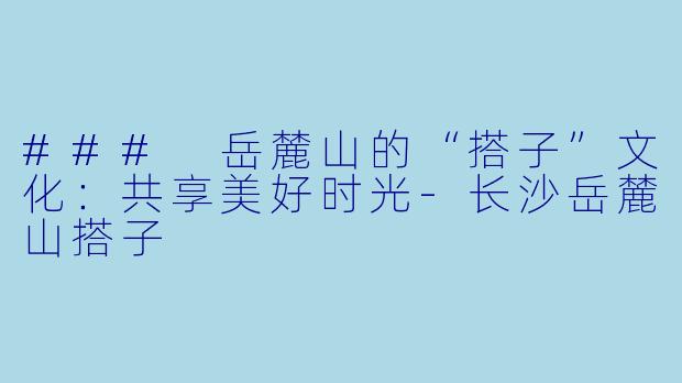 ### 岳麓山的“搭子”文化：共享美好时光-长沙岳麓山搭子