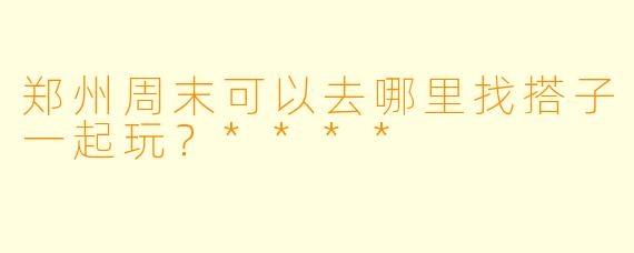 郑州周末可以去哪里找搭子一起玩？****