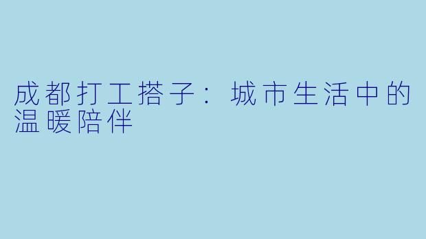 成都打工搭子:城市生活中的温暖陪伴