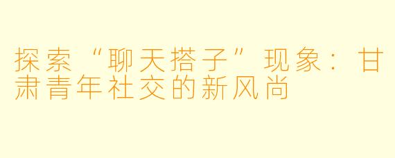 探索“聊天搭子”现象：甘肃青年社交的新风尚