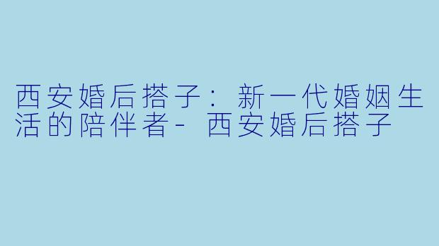西安婚后搭子:新一代婚姻生活的陪伴者