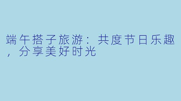 端午搭子旅游:共度节日乐趣,分享美好时光