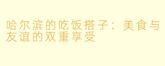 哈尔滨的吃饭搭子：美食与友谊的双重享受