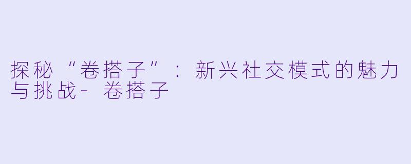 探秘“卷搭子”：新兴社交模式的魅力与挑战-卷搭子
