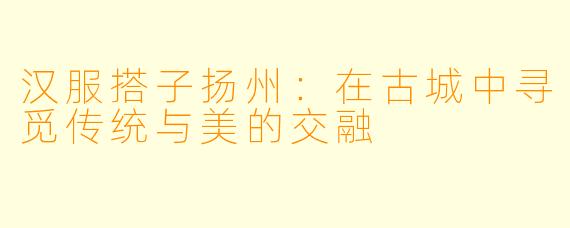 汉服搭子扬州:在古城中寻觅传统与美的交融
