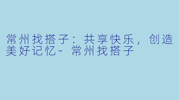常州找搭子：共享快乐，创造美好记忆-常州找搭子