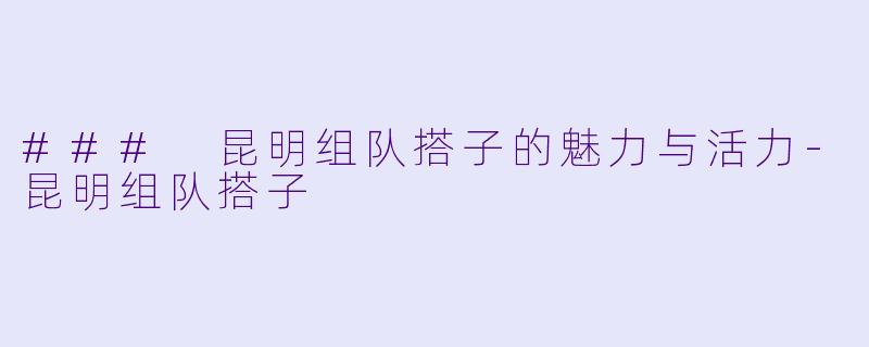 ### 昆明组队搭子的魅力与活力-昆明组队搭子