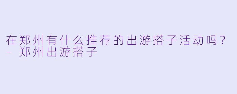 在郑州有什么推荐的出游搭子活动吗?