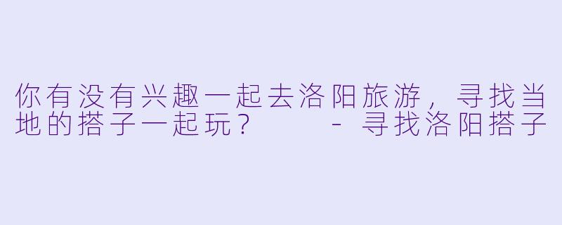 你有没有兴趣一起去洛阳旅游，寻找当地的搭子一起玩？  