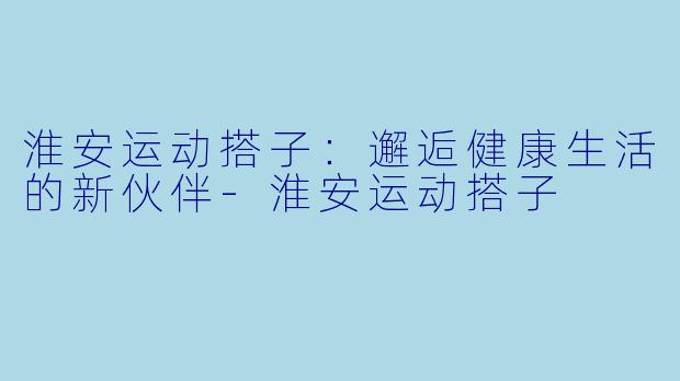 淮安运动搭子：邂逅健康生活的新伙伴-淮安运动搭子