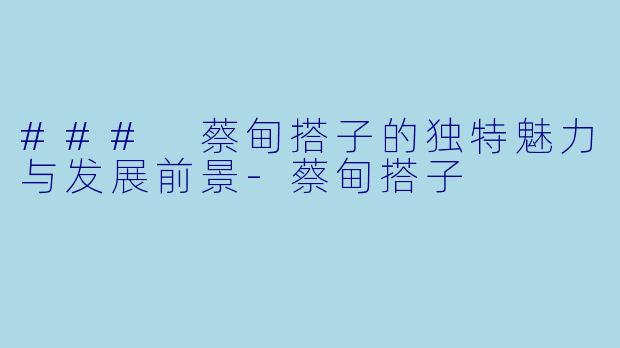 ### 蔡甸搭子的独特魅力与发展前景-蔡甸搭子