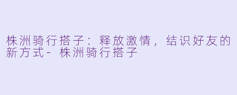 株洲骑行搭子：释放激情，结识好友的新方式-株洲骑行搭子