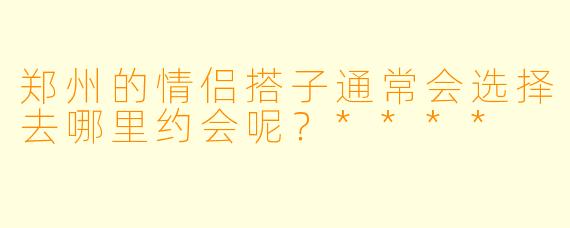 郑州的情侣搭子通常会选择去哪里约会呢？****