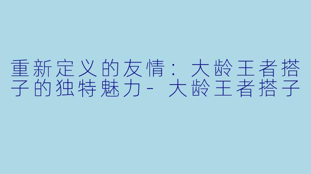 重新定义的友情:大龄王者搭子的独特魅力