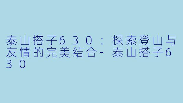 泰山搭子630:探索登山与友情的完美结合-泰山搭子630